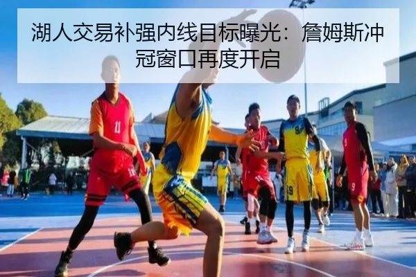 湖人交易补强内线目标曝光：詹姆斯冲冠窗口再度开启