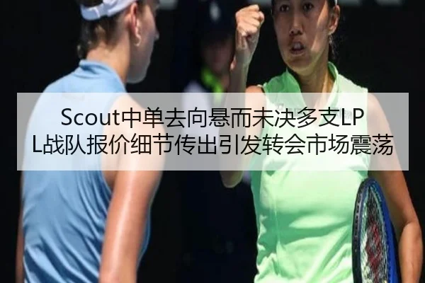 Scout中单去向悬而未决多支LPL战队报价细节传出引发转会市场震荡